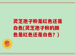 灵芝孢子粉是红色还是白色(灵芝孢子粉的颜色是红色还是白色？)