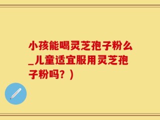 小孩能喝灵芝孢子粉么_儿童适宜服用灵芝孢子粉吗？)