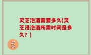 灵芝泡酒需要多久(灵芝浸泡酒所需时间是多久？)