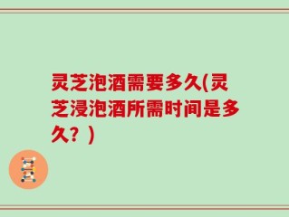 灵芝泡酒需要多久(灵芝浸泡酒所需时间是多久？)