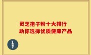 灵芝孢子粉十大排行 助你选择优质健康产品