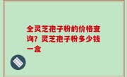 全灵芝孢子粉的价格查询？灵芝孢子粉多少钱一盒