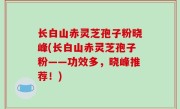 长白山赤灵芝孢子粉晓峰(长白山赤灵芝孢子粉——功效多，晓峰推荐！)