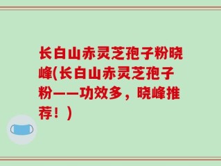 长白山赤灵芝孢子粉晓峰(长白山赤灵芝孢子粉——功效多，晓峰推荐！)