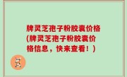 牌灵芝孢子粉胶囊价格(牌灵芝孢子粉胶囊价格信息，快来查看！)