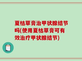 夏枯草膏治甲状腺结节吗(使用夏枯草膏可有效治疗甲状腺结节)