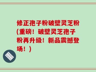 修正孢子粉破壁灵芝粉(重磅！破壁灵芝孢子粉再升级！新品震撼登场！)