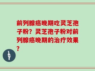 前列腺癌晚期吃灵芝孢子粉？灵芝孢子粉对前列腺癌晚期的治疗效果？