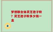 梦想联合体灵芝孢子粉？灵芝孢子粉多少钱一盒