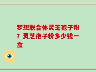 梦想联合体灵芝孢子粉？灵芝孢子粉多少钱一盒
