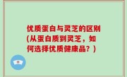 优质蛋白与灵芝的区别(从蛋白质到灵芝，如何选择优质健康品？)
