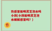 热感冒能喝灵芝泡水吗小孩(小孩能喝灵芝泡水缓解感冒吗？)