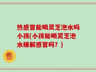 热感冒能喝灵芝泡水吗小孩(小孩能喝灵芝泡水缓解感冒吗？)