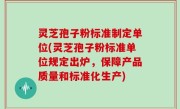 灵芝孢子粉标准制定单位(灵芝孢子粉标准单位规定出炉，保障产品质量和标准化生产)