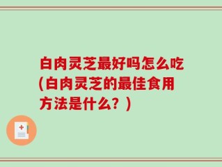 白肉灵芝最好吗怎么吃(白肉灵芝的最佳食用方法是什么？)