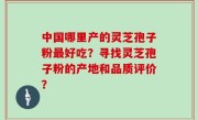中国哪里产的灵芝孢子粉最好吃？寻找灵芝孢子粉的产地和品质评价？
