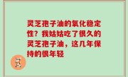 灵芝孢子油的氧化稳定性？我姑姑吃了很久的灵芝孢子油，这几年保持的很年轻