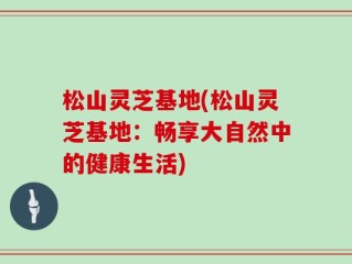 松山灵芝基地(松山灵芝基地：畅享大自然中的健康生活)