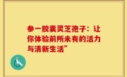 参一胶囊灵芝孢子：让你体验前所未有的活力与清新生活”