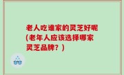 老人吃谁家的灵芝好呢(老年人应该选择哪家灵芝品牌？)