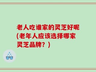 老人吃谁家的灵芝好呢(老年人应该选择哪家灵芝品牌？)
