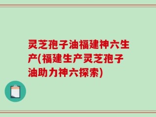 灵芝孢子油福建神六生产(福建生产灵芝孢子油助力神六探索)