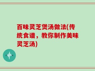 百味灵芝煲汤做法(传统食谱，教你制作美味灵芝汤)