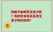 狗能不能喝灵芝孢子粉？狗的饮食禁忌及灵芝孢子粉的功效？