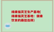 绿康福灵芝生产基地(绿康福灵芝基地：健康饮食的最佳选择)