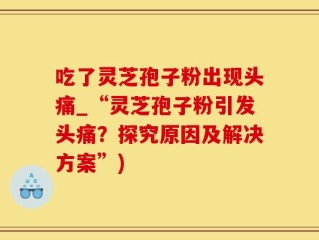 吃了灵芝孢子粉出现头痛_“灵芝孢子粉引发头痛？探究原因及解决方案”)