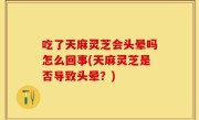 吃了天麻灵芝会头晕吗怎么回事(天麻灵芝是否导致头晕？)