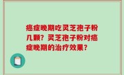 癌症晚期吃灵芝孢子粉几颗？灵芝孢子粉对癌症晚期的治疗效果？