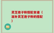 灵芝孢子粉搭配食谱（滋补灵芝孢子粉的搭配）