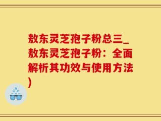 敖东灵芝孢子粉总三_敖东灵芝孢子粉：全面解析其功效与使用方法)