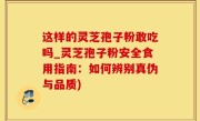 这样的灵芝孢子粉敢吃吗_灵芝孢子粉安全食用指南：如何辨别真伪与品质)