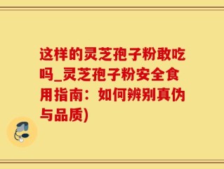 这样的灵芝孢子粉敢吃吗_灵芝孢子粉安全食用指南：如何辨别真伪与品质)