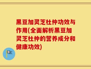 黑豆加灵芝杜仲功效与作用(全面解析黑豆加灵芝杜仲的营养成分和健康功效)