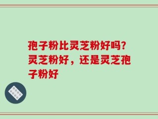 孢子粉比灵芝粉好吗？灵芝粉好，还是灵芝孢子粉好