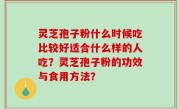 灵芝孢子粉什么时候吃比较好适合什么样的人吃？灵芝孢子粉的功效与食用方法？