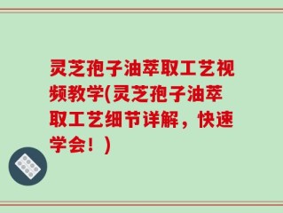 灵芝孢子油萃取工艺视频教学(灵芝孢子油萃取工艺细节详解，快速学会！)