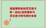 诺丽果粉能和灵芝孢子粉一起吃(诺莉果粉与灵芝孢子粉可同时食用)