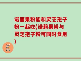 诺丽果粉能和灵芝孢子粉一起吃(诺莉果粉与灵芝孢子粉可同时食用)