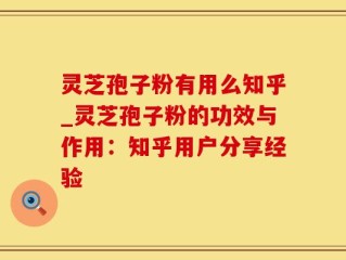 灵芝孢子粉有用么知乎_灵芝孢子粉的功效与作用：知乎用户分享经验