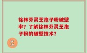 徐林芬灵芝孢子粉破壁率？了解徐林芬灵芝孢子粉的破壁技术？