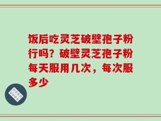 饭后吃灵芝破壁孢子粉行吗？破壁灵芝孢子粉每天服用几次，每次服多少