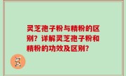 灵芝孢子粉与精粉的区别？详解灵芝孢子粉和精粉的功效及区别？