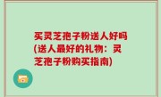 买灵芝孢子粉送人好吗(送人最好的礼物：灵芝孢子粉购买指南)