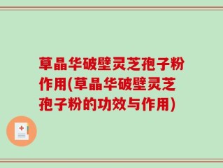 草晶华破壁灵芝孢子粉作用(草晶华破壁灵芝孢子粉的功效与作用)