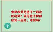 虫草和灵芝孢子一起吃的功效？灵芝孢子粉和松茸一起吃，冲突吗？