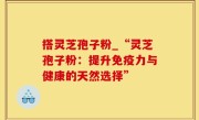 搭灵芝孢子粉_“灵芝孢子粉：提升免疫力与健康的天然选择”